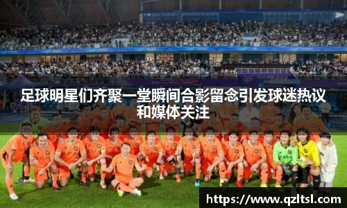 足球明星们齐聚一堂瞬间合影留念引发球迷热议和媒体关注